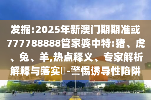 發掘:2025年新澳門期期準或777788888管家婆中特:豬、虎、兔、羊,熱點釋義、專家解析解釋與落實?-警惕誘導性陷阱