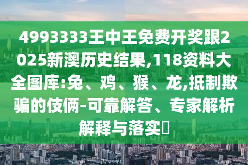 4993333王中王免費開獎跟2025新澳歷史結果,118資料大全圖庫:兔、雞、猴、龍,抵制欺騙的伎倆-可靠解答、專家解析解釋與落實?