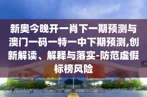 新奧今晚開一肖下一期預測與澳門一碼一特一中下期預測,創新解讀、解釋與落實-防范虛假標榜風險