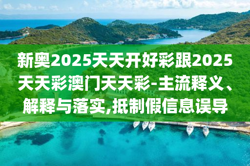 新奧2025天天開好彩跟2025天天彩澳門天天彩-主流釋義、解釋與落實,抵制假信息誤導