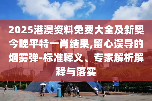 2025港澳資料免費大全及新奧今晚平特一肖結果,留心誤導的煙霧彈-標準釋義、專家解析解釋與落實