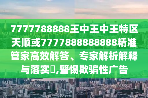 7777788888王中王中王特區天順或7777888888888精準管家高效解答、專家解析解釋與落實?,警惕欺騙性廣告