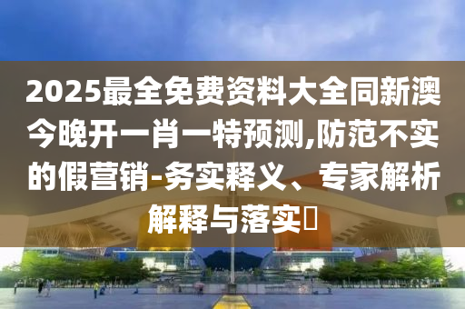 2025最全免費資料大全同新澳今晚開一肖一特預測,防范不實的假營銷-務實釋義、專家解析解釋與落實?