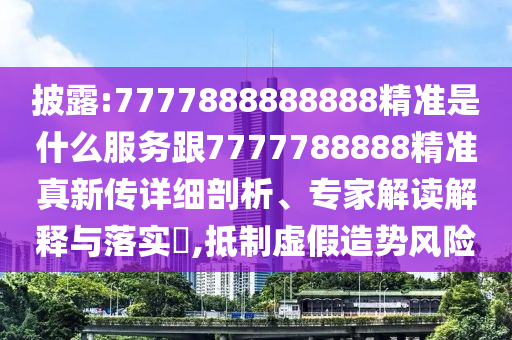 披露:7777888888888精準是什么服務跟7777788888精準真新傳詳細剖析、專家解讀解釋與落實?,抵制虛假造勢風險