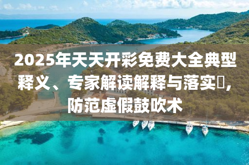 2025年天天開彩免費大全典型釋義、專家解讀解釋與落實?,防范虛假鼓吹術
