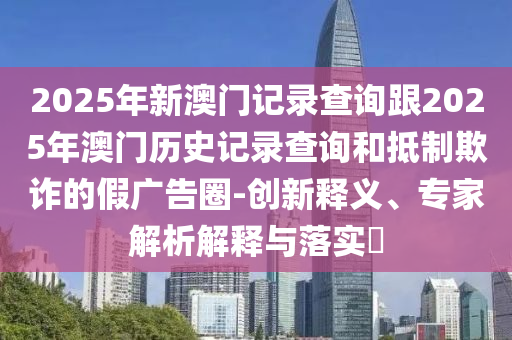 2025年新澳門記錄查詢跟2025年澳門歷史記錄查詢和抵制欺詐的假廣告圈-創新釋義、專家解析解釋與落實?