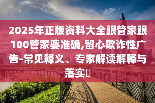 2025年正版資料大全跟管家跟100管家婆準確,留心欺詐性廣告-常見釋義、專家解讀解釋與落實?