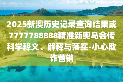 2025新澳歷史記錄查詢結果或7777788888精準新奧馬會傳科學釋義、解釋與落實-小心欺詐營銷