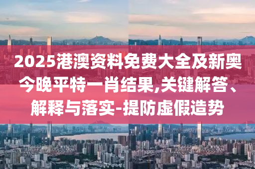 2025港澳資料免費大全及新奧今晚平特一肖結果,關鍵解答、解釋與落實-提防虛假造勢
