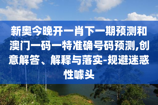 新奧今晚開一肖下一期預測和澳門一碼一特準確號碼預測,創意解答、解釋與落實-規避迷惑性噱頭