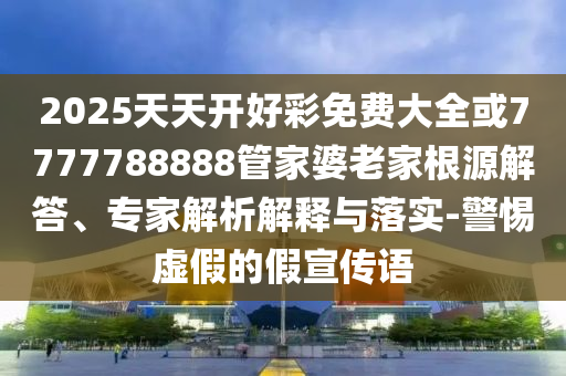 2025天天開好彩免費大全或7777788888管家婆老家根源解答、專家解析解釋與落實-警惕虛假的假宣傳語