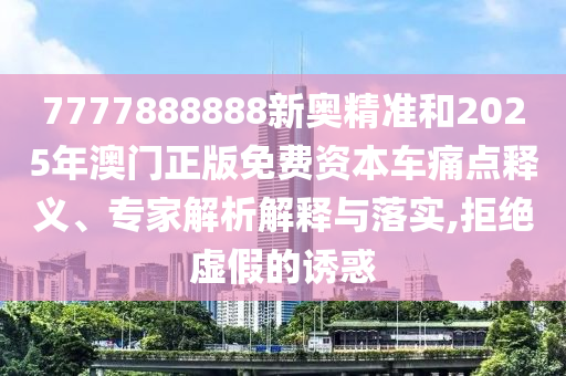 7777888888新奧精準和2025年澳門正版免費資本車痛點釋義、專家解析解釋與落實,拒絕虛假的誘惑