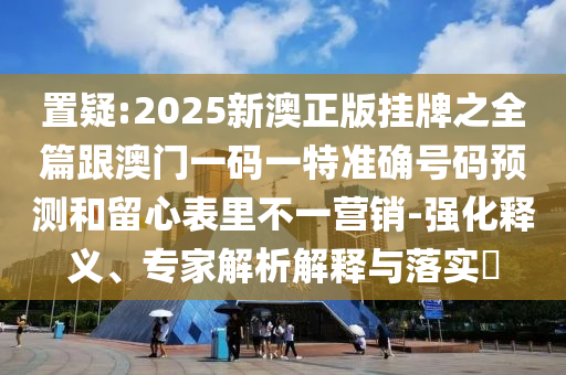 置疑:2025新澳正版掛牌之全篇跟澳門一碼一特準確號碼預測和留心表里不一營銷-強化釋義、專家解析解釋與落實?