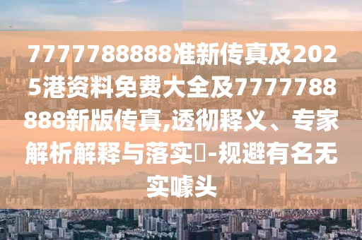 7777788888準新傳真及2025港資料免費大全及7777788888新版傳真,透徹釋義、專家解析解釋與落實?-規避有名無實噱頭