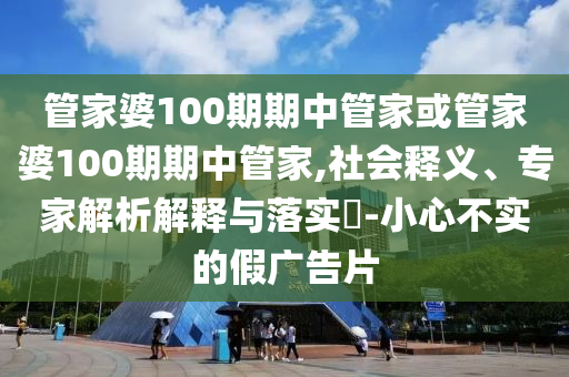 管家婆100期期中管家或管家婆100期期中管家,社會釋義、專家解析解釋與落實?-小心不實的假廣告片