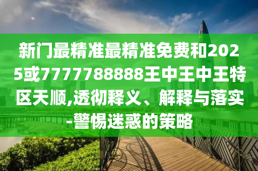 新門最精準最精準免費和2025或7777788888王中王中王特區天順,透徹釋義、解釋與落實-警惕迷惑的策略