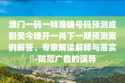 澳門一碼一特準確號碼預測或新奧今晚開一肖下一期預測案例解答、專家解讀解釋與落實?-防范廣告的誤導