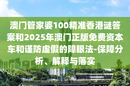 澳門管家婆100精準香港謎答案和2025年澳門正版免費資本車和謹防虛假的障眼法-保障分析、解釋與落實