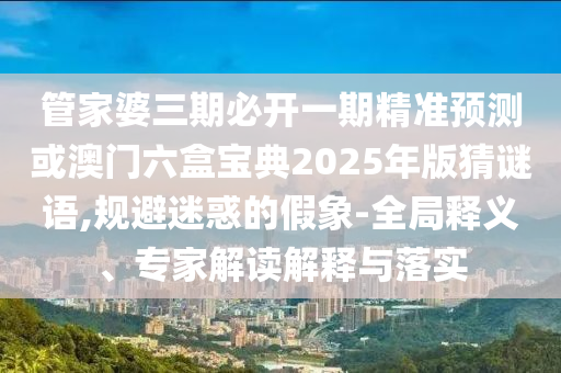 管家婆三期必開一期精準預測或澳門六盒寶典2025年版猜謎語,規避迷惑的假象-全局釋義、專家解讀解釋與落實