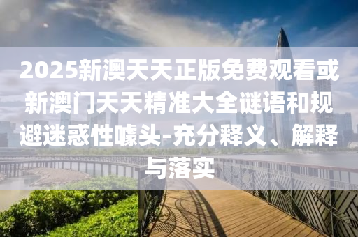 2025新澳天天正版免費觀看或新澳門天天精準大全謎語和規避迷惑性噱頭-充分釋義、解釋與落實