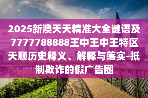 2025新澳天天精準大全謎語及7777788888王中王中王特區天順歷史釋義、解釋與落實-抵制欺詐的假廣告圈