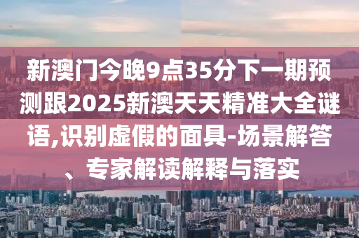 新澳門今晚9點35分下一期預測跟2025新澳天天精準大全謎語,識別虛假的面具-場景解答、專家解讀解釋與落實