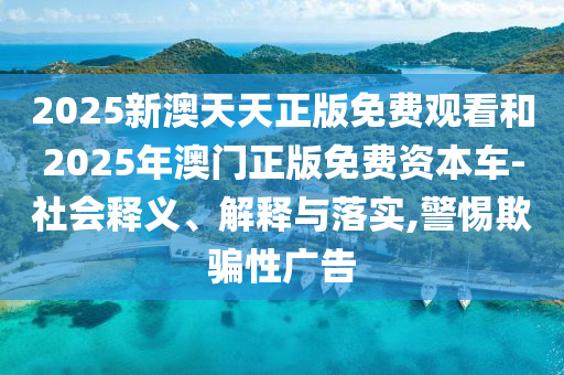 2025新澳天天正版免費觀看和2025年澳門正版免費資本車-社會釋義、解釋與落實,警惕欺騙性廣告