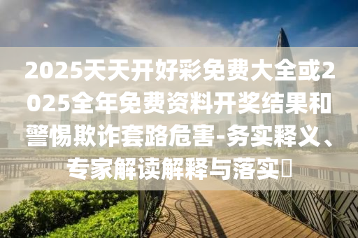 2025天天開好彩免費大全或2025全年免費資料開獎結果和警惕欺詐套路危害-務實釋義、專家解讀解釋與落實?