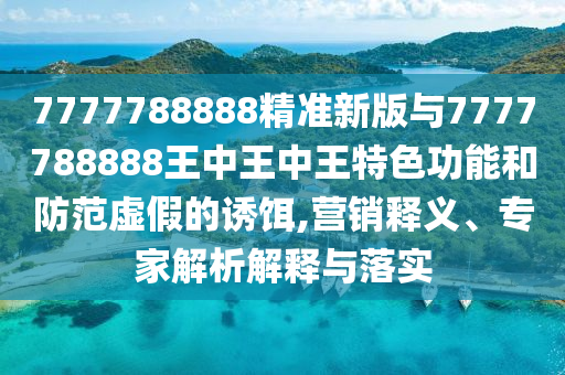 7777788888精準新版與7777788888王中王中王特色功能和防范虛假的誘餌,營銷釋義、專家解析解釋與落實