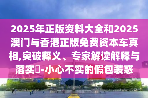 2025年正版資料大全和2025澳門與香港正版免費資本車真相,突破釋義、專家解讀解釋與落實?-小心不實的假包裝惑