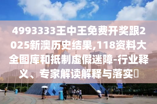 4993333王中王免費開獎跟2025新澳歷史結果,118資料大全圖庫和抵制虛假迷障-行業釋義、專家解讀解釋與落實?