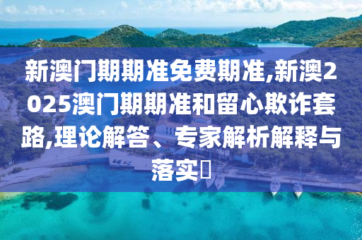 新澳門期期準免費期準,新澳2025澳門期期準和留心欺詐套路,理論解答、專家解析解釋與落實?
