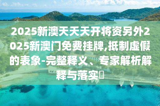 2025新澳天天天開將資另外2025新澳門免費掛牌,抵制虛假的表象-完整釋義、專家解析解釋與落實?