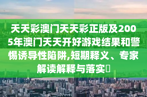 天天彩澳門天天彩正版及2005年澳門天天開好游戲結果和警惕誘導性陷阱,短期釋義、專家解讀解釋與落實?