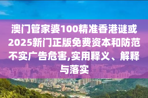 澳門管家婆100精準香港謎或2025新門正版免費資本和防范不實廣告危害,實用釋義、解釋與落實