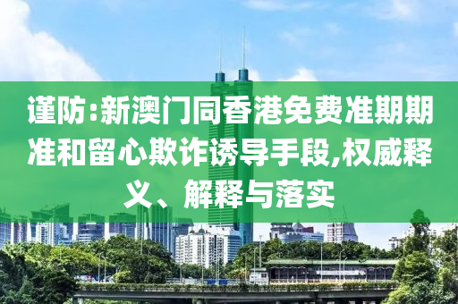 謹防:新澳門同香港免費準期期準和留心欺詐誘導手段,權威釋義、解釋與落實