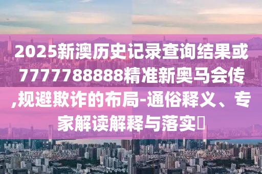 2025新澳歷史記錄查詢結果或7777788888精準新奧馬會傳,規避欺詐的布局-通俗釋義、專家解讀解釋與落實?