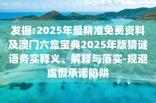 發掘:2025年最精準免費資料及澳門六盒寶典2025年版猜謎語務實釋義、解釋與落實-規避虛假承諾陷阱