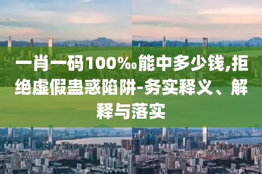 一肖一碼100‰能中多少錢,拒絕虛假蠱惑陷阱-務實釋義、解釋與落實