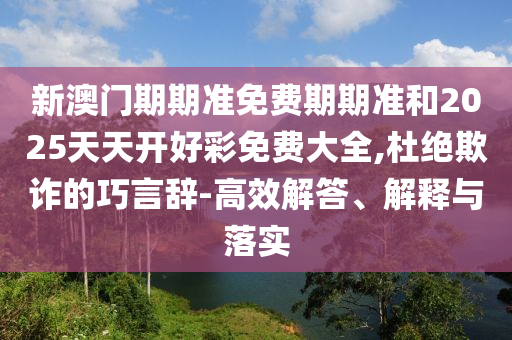 新澳門期期準免費期期準和2025天天開好彩免費大全,杜絕欺詐的巧言辭-高效解答、解釋與落實