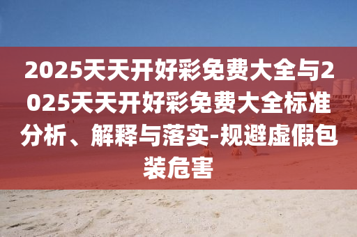 2025天天開好彩免費大全與2025天天開好彩免費大全標準分析、解釋與落實-規避虛假包裝危害