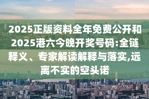 2025正版資料全年免費公開和2025港六今晚開獎號碼:全鏈釋義、專家解讀解釋與落實,遠離不實的空頭諾