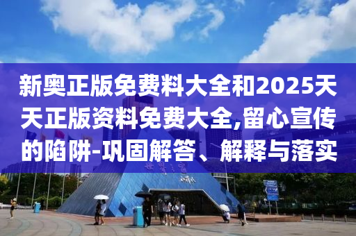 新奧正版免費料大全和2025天天正版資料免費大全,留心宣傳的陷阱-鞏固解答、解釋與落實