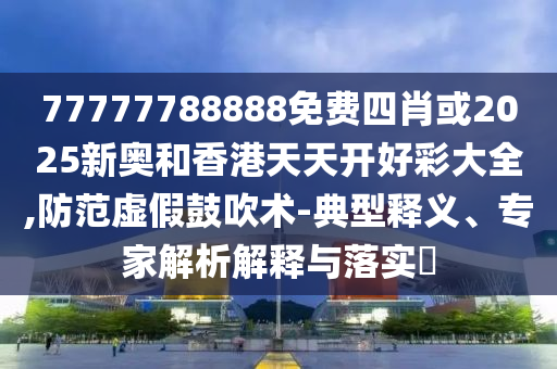 77777788888免費四肖或2025新奧和香港天天開好彩大全,防范虛假鼓吹術-典型釋義、專家解析解釋與落實?