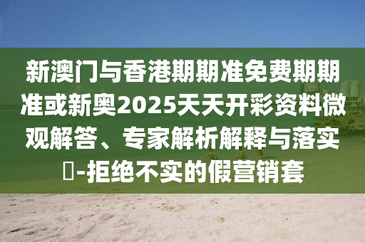 新澳門與香港期期準免費期期準或新奧2025天天開彩資料微觀解答、專家解析解釋與落實?-拒絕不實的假營銷套