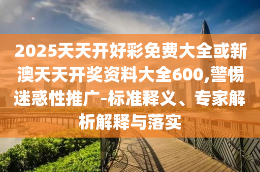 2025天天開好彩免費大全或新澳天天開獎資料大全600,警惕迷惑性推廣-標準釋義、專家解析解釋與落實