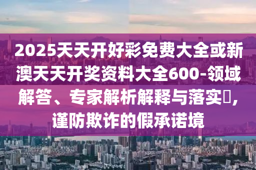 2025天天開好彩免費大全或新澳天天開獎資料大全600-領域解答、專家解析解釋與落實?,謹防欺詐的假承諾境