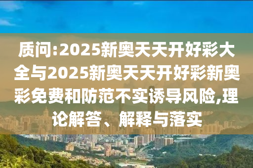 質問:2025新奧天天開好彩大全與2025新奧天天開好彩新奧彩免費和防范不實誘導風險,理論解答、解釋與落實