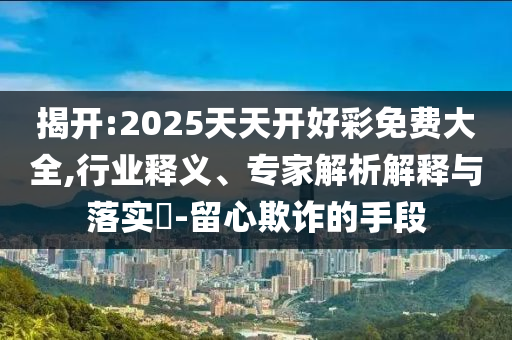 揭開:2025天天開好彩免費大全,行業釋義、專家解析解釋與落實?-留心欺詐的手段
