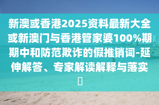 新澳或香港2025資料最新大全或新澳門與香港管家婆100%期期中和防范欺詐的假推銷詞-延伸解答、專家解讀解釋與落實?
